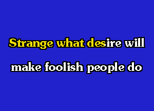 Strange what desire will

make foolish people do