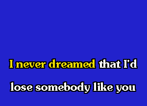 I never dreamed that I'd

lose somebody like you