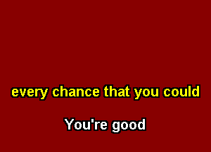 every chance that you could

You're good