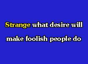 Strange what desire will

make foolish people do