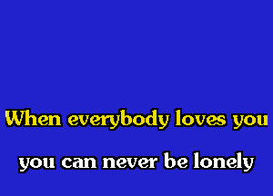 When everybody lova you

you can never be lonely