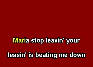 Maria stop leavin' your

teasin' is beating me down