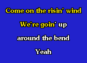 Come on the risin' wind

We're goin' up

around the bend

Yeah