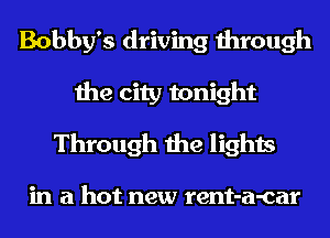Bobby's driving through
the city tonight
Through the lights

in a hot new rent-a-car