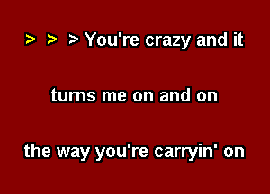 .7, .5 You're crazy and it

turns me on and on

the way you're carryin' on