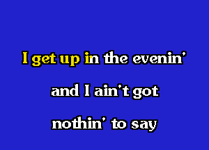 lget up in the evenin'

and I ain't got

nothin' to say