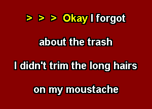 t) t i? Okaylforgot
about the trash

I didn't trim the long hairs

on my moustache