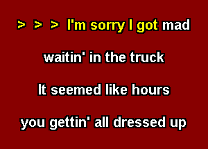 i3 ? I'm sorry I got mad
waitin' in the truck

It seemed like hours

you gettin' all dressed up