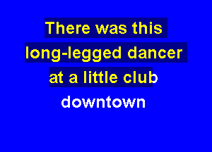 There was this
long-Iegged dancer

at a little club
downtown