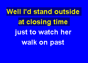 Well I'd stand outside
at closing time

just to watch her
walk on past