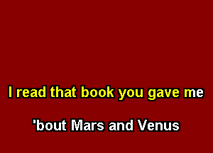 I read that book you gave me

'bout Mars and Venus
