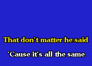 That don't matter he said

'Cause it's all the same