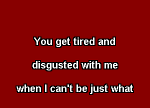 You get tired and

disgusted with me

when I can't be just what