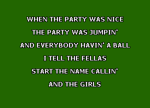 WHEN THE PARTY WAS NICE
THE PARTY WAS JUMPIN'
AND EVERYBODY HAVIN' A BRLL
I TELL THE FELLAS
START THE NAME CALLIN'
AND THE GIRLS