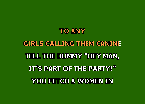 TO ANY
GIRLS CALLING THEM CANINE
TELL THE DUMMY HEY MAN.
IT'S PART OF THE PARTY!
YOU FETCH A WOMEN IN