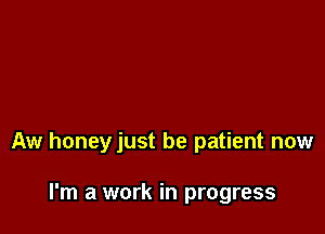 Aw honeyjust be patient now

I'm a work in progress