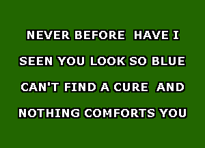 NEVER BEFORE HAVE I
SEEN YOU LOOK SO BLUE
CAN'T FIND A CURE AND

NOTHING COMFORTS YOU