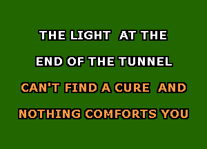 THE LIGHT AT THE
END OF THE TUNNEL
CAN'T FIND A CURE AND

NOTHING COMFORTS YOU