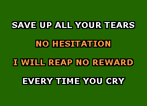 SAVE UP ALL YOUR TEARS

NO H ESITATION

I WILL REAP NO REWARD

EVERY TIME YOU CRY