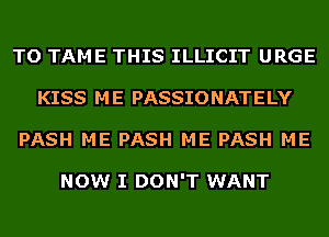 TO TAME THIS ILLICIT URGE
KISS ME PASSIONATELY
PASH ME PASH ME PASH ME

NOW I DON'T WANT