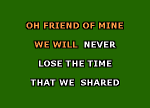 OH FRIEND OF MINE
WE WILL NEVER

LOSE THE TIME

THAT WE SHARED

g