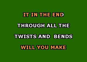 IT IN THE END

THROUGH ALL THE

TWISTS AND BENDS

WILL YOU MAKE