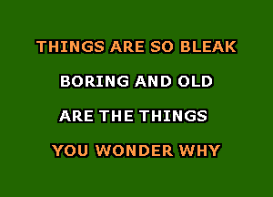 THINGS ARE SO BLEAK
BORING AND OLD
ARE THE THINGS

YOU WONDER WHY