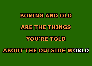 BORING AND OLD
ARE THE THINGS
YOU'RE TOLD

ABOUT THE OUTSIDE WORLD