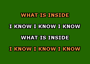 WHAT IS INSIDE

I KNOW I KNOW I KNOW

WHAT IS INSIDE

I KNOW I KNOW I KNOW