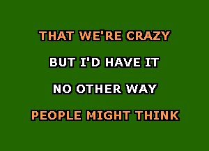 THAT WE'RE CRAZY
BUT I'D HAVE IT
NO OTHER WAY

PEOPLE MIGHT THINK