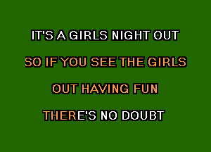 IT'S A GIRLS NIGHT OUT

80 IFYOU SEE THE GIRLS

OUT HAVING FUN

THERE'S NO DOUBT