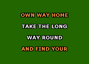 OWN WAY HOME
TAKE THE LONG

WAY ROUND

AND FIND YOUR