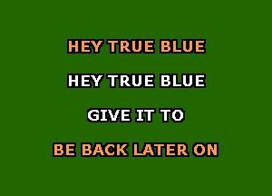 HEY TRUE BLUE
HEY TRUE BLUE

GIVE IT TO

BE BACK LATER ON