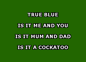 TRUE BLUE

IS IT ME AND YOU

IS IT MUM AND DAD

IS IT A COCKATOO