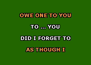 OWE ONE TO YOU

TO YOU

DID I FORGET TO

AS THOUGH I