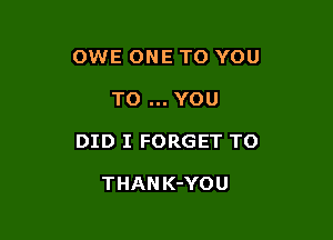 OWE ONE TO YOU

TO YOU

DID I FORGET TO

THAN K-YOU