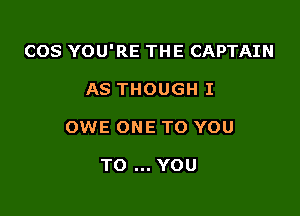 COS YOU'RE THE CAPTAIN

AS THOUGH I
OWE ONE TO YOU

TO YOU