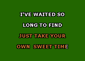 I'VE WAITED SO
LONG TO FIND

JUST TAKE YOUR

OWN SWEET TIME