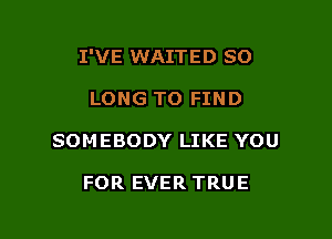 I'VE WAITED SO

LONG TO FIND

SOMEBODY LIKE YOU

FOR EVER TRUE