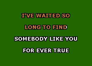 I'VE WAITED SO

LONG TO FIND

SOMEBODY LIKE YOU

FOR EVER TRUE