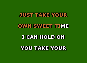 JUST TAKE YOUR
OWN SWEET TIME

I CAN HOLD ON

YOU TAKE YOUR