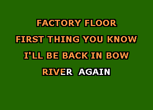 FACTORY FLOOR
FIRST THING YOU KNOW

I'LL BE BACK IN BOW
RIVER AGAIN