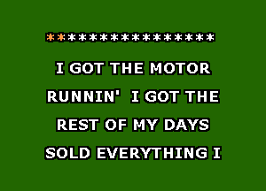 lhlhlhllillittididikxtkikikikik

I GOT THE MOTOR
RUNNIN' I GOT THE
REST OF MY DAYS

SOLD EVERYTHING I l