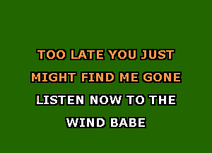TOO LATE YOU JUST

MIGHT FIND ME GONE

LISTEN NOW TO THE
WIND BABE