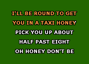 I'LL BE ROUND TO GET
YOU IN A TAXI HONEY
PICK YOU UP ABOUT
HALF PAST EIGHT
OH HONEY DON'T BE