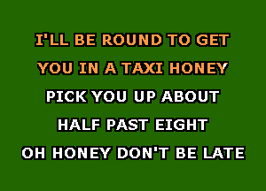 I'LL BE ROUND TO GET
YOU IN A TAXI HONEY
PICK YOU UP ABOUT
HALF PAST EIGHT
OH HONEY DON'T BE LATE