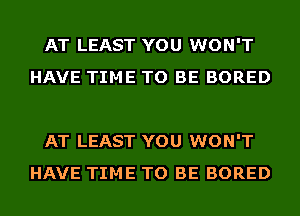 AT LEAST YOU WON'T
HAVE TIME TO BE BORED

AT LEAST YOU WON'T
HAVE TIME TO BE BORED