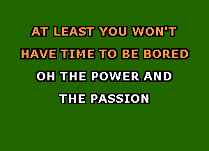 AT LEAST YOU WON'T
HAVE TIME TO BE BORED
OH THE POWER AND
THE PASSION