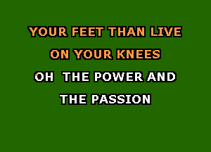 YOUR FEET THAN LIVE
ON YOUR KNEES
OH THE POWER AND
THE PASSION