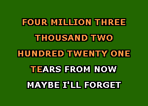 FOUR MILLION THREE
THOUSAND TWO
HUNDRED TWENTY ONE
TEARS FROM NOW
MAYBE I'LL FORGET